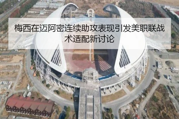 梅西在迈阿密连续助攻表现引发美职联战术适配新讨论