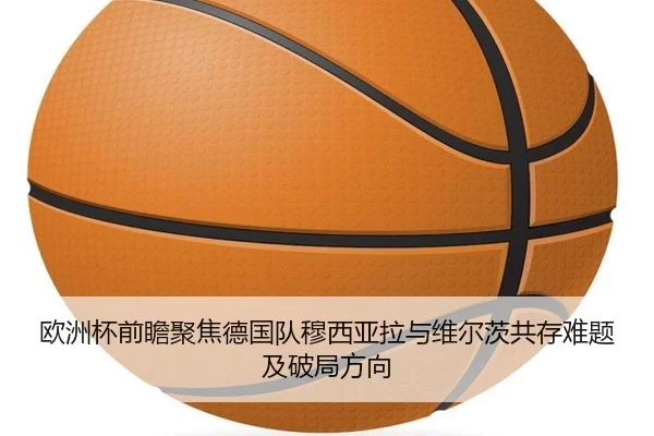 欧洲杯前瞻聚焦德国队穆西亚拉与维尔茨共存难题及破局方向