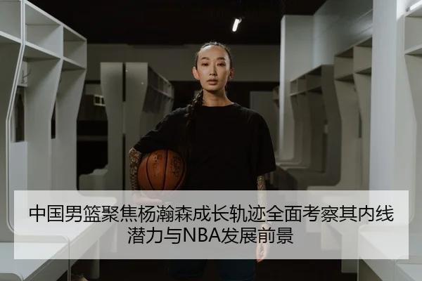 中国男篮聚焦杨瀚森成长轨迹全面考察其内线潜力与NBA发展前景