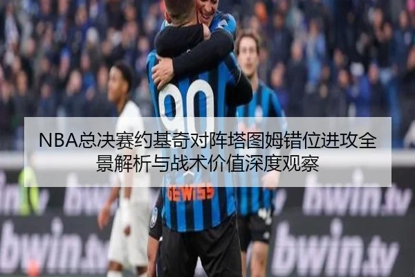 NBA总决赛约基奇对阵塔图姆错位进攻全景解析与战术价值深度观察
