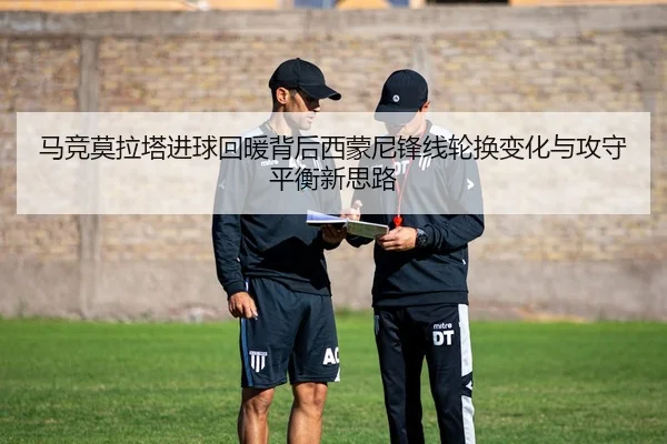 马竞莫拉塔进球回暖背后西蒙尼锋线轮换变化与攻守平衡新思路